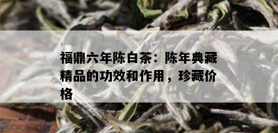 福鼎六年陈白茶：陈年典藏精品的功效和作用，珍藏价格