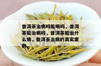 普洱茶治病吗能喝吗，普洱茶能治病吗，普洱茶能治什么病，普洱茶治病的真实案例。