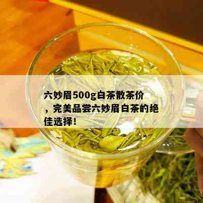 六妙眉500g白茶散茶价，完美品尝六妙眉白茶的绝佳选择！