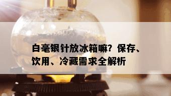 白毫银针放冰箱嘛？保存、饮用、冷藏需求全解析