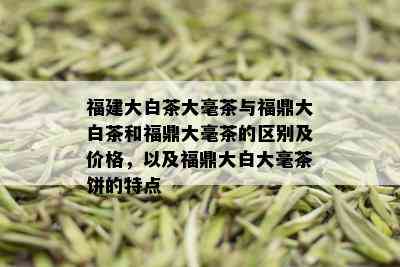 福建大白茶大毫茶与福鼎大白茶和福鼎大毫茶的区别及价格，以及福鼎大白大毫茶饼的特点