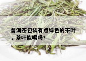 普洱茶包装有点绿色的茶叶，茶叶能喝吗？