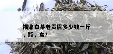 福鼎白茶老贡眉多少钱一斤，瓶，盒？