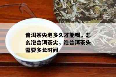 普洱茶尖泡多久才能喝，怎么泡普洱茶尖，泡普洱茶头需要多长时间