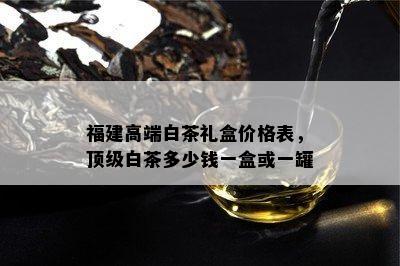 福建高端白茶礼盒价格表，顶级白茶多少钱一盒或一罐