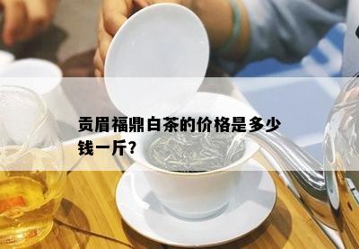 贡眉福鼎白茶的价格是多少钱一斤？