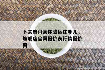 下关普洱茶体验区在哪儿，旗舰店官网报价表行情报价网