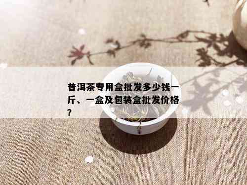 普洱茶专用盒批发多少钱一斤、一盒及包装盒批发价格？