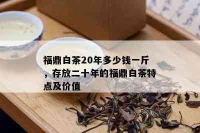 福鼎白茶20年多少钱一斤，存放二十年的福鼎白茶特点及价值