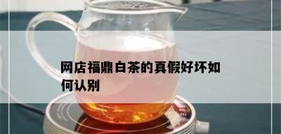 网店福鼎白茶的真假好坏如何认别