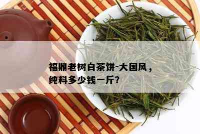 福鼎老树白茶饼-大国风，纯料多少钱一斤？