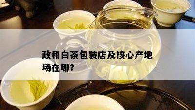 政和白茶包装店及核心产地场在哪？