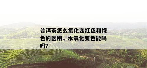 普洱茶怎么氧化变红色和绿色的区别，水氧化变色能喝吗？