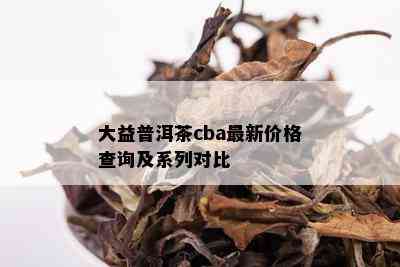 大益普洱茶cba最新价格查询及系列对比