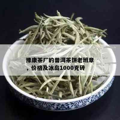 豫康茶厂的普洱茶饼老班章，价格及冰岛1000克砖