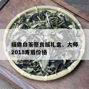 福鼎白茶蔡良绥礼盒、大师2018寿眉价格