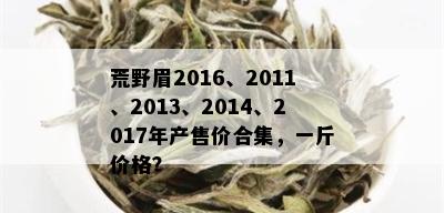 荒野眉2016、2011、2013、2014、2017年产售价合集，一斤价格？