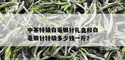 中茶特级白毫银针礼盒和白毫银针特级多少钱一斤？