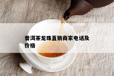 普洱茶龙珠直销商家电话及价格