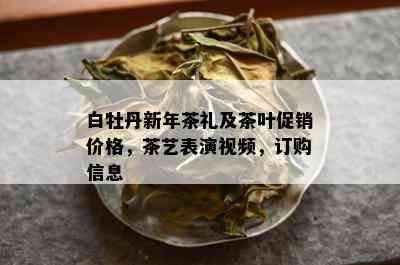 白牡丹新年茶礼及茶叶促销价格，茶艺表演视频，订购信息