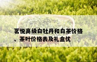 茗悦高级白牡丹和白茶价格、茶叶价格表及礼盒优