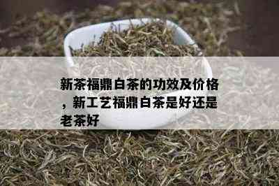 新茶福鼎白茶的功效及价格，新工艺福鼎白茶是好还是老茶好