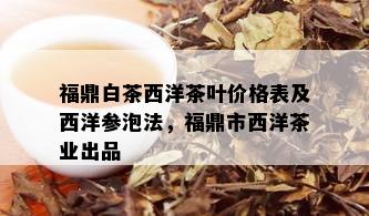 福鼎白茶西洋茶叶价格表及西洋参泡法，福鼎市西洋茶业出品