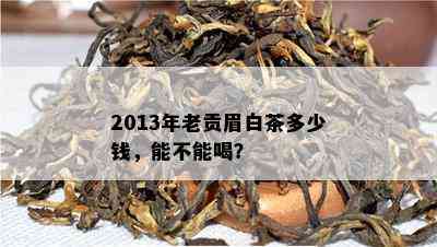 2013年老贡眉白茶多少钱，能不能喝？