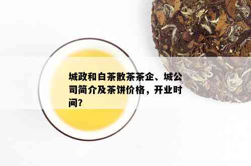 城政和白茶散茶茶企、城公司简介及茶饼价格，开业时间？