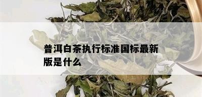 普洱白茶执行标准国标最新版是什么