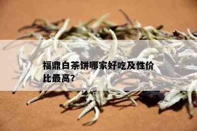 福鼎白茶饼哪家好吃及性价比更高？