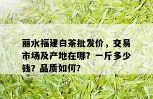 丽水福建白茶批发价，交易市场及产地在哪？一斤多少钱？品质如何？