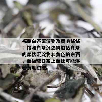 福鼎白茶沉淀物及黄毛绒绒：福鼎白茶沉淀物包括白茶的絮状沉淀物和黄色的东西，而福鼎白茶上面还可能浮着黄毛绒绒。