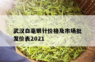 武汉白毫银针价格及市场批发价表2021