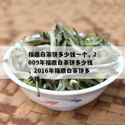 福鼎白茶饼多少钱一个，2009年福鼎白茶饼多少钱，2016年福鼎白茶饼多少钱