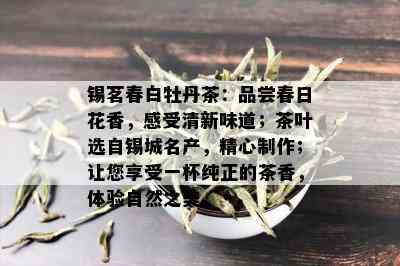 锡茗春白牡丹茶：品尝春日花香，感受清新味道；茶叶选自锡城名产，精心制作；让您享受一杯纯正的茶香，体验自然之美。