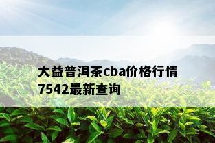 大益普洱茶cba价格行情7542最新查询