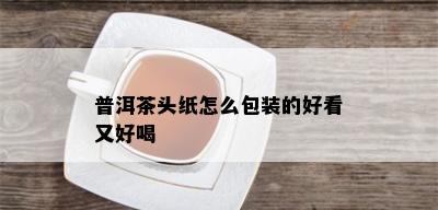 普洱茶头纸怎么包装的好看又好喝