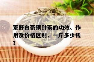 荒野白豪银针茶的功效、作用及价格区别，一斤多少钱？