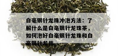 白毫银针龙珠冲泡方法：了解什么是白毫银针龙珠茶，如何泡好白毫银针龙珠和白毫银针龙井。