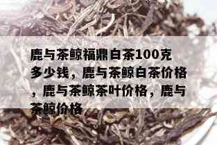 鹿与茶鲸福鼎白茶100克多少钱，鹿与茶鲸白茶价格，鹿与茶鲸茶叶价格，鹿与茶鲸价格