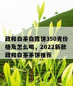 政和白茶白露饼350克价格及怎么喝，2022新款政和白茶茶饼推荐