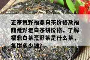 正宗荒野福鼎白茶价格及福鼎荒野老白茶饼价格，了解福鼎白茶荒野茶是什么茶，每饼多少钱？