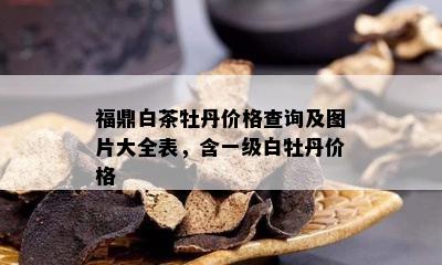 福鼎白茶牡丹价格查询及图片大全表，含一级白牡丹价格