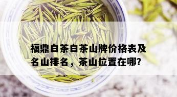 福鼎白茶白茶山牌价格表及名山排名，茶山位置在哪？