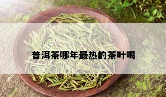 普洱茶哪年最热的茶叶喝