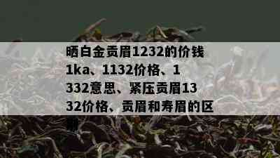 晒白金贡眉1232的价钱1ka、1132价格、1332意思、紧压贡眉1332价格、贡眉和寿眉的区别