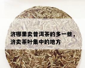 济哪里卖普洱茶的多一些，济卖茶叶集中的地方