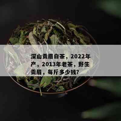 深山贡眉白茶，2022年产，2013年老茶，野生贡眉，每斤多少钱？