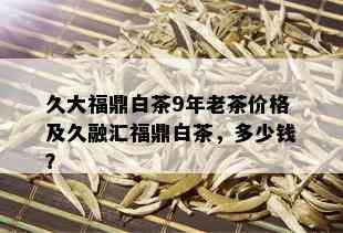 久大福鼎白茶9年老茶价格及久融汇福鼎白茶，多少钱？